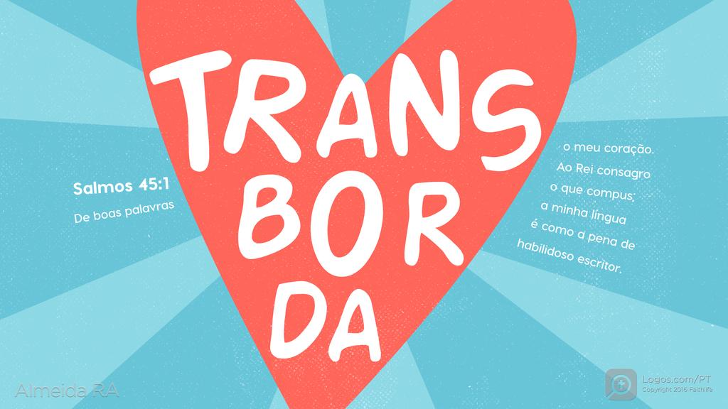 Salmo 45.1: De boas palavras TRANSBORDA o meu coração. Ao Rei consagro o que compus; a minha língua é como a pena de habilidoso escritor.