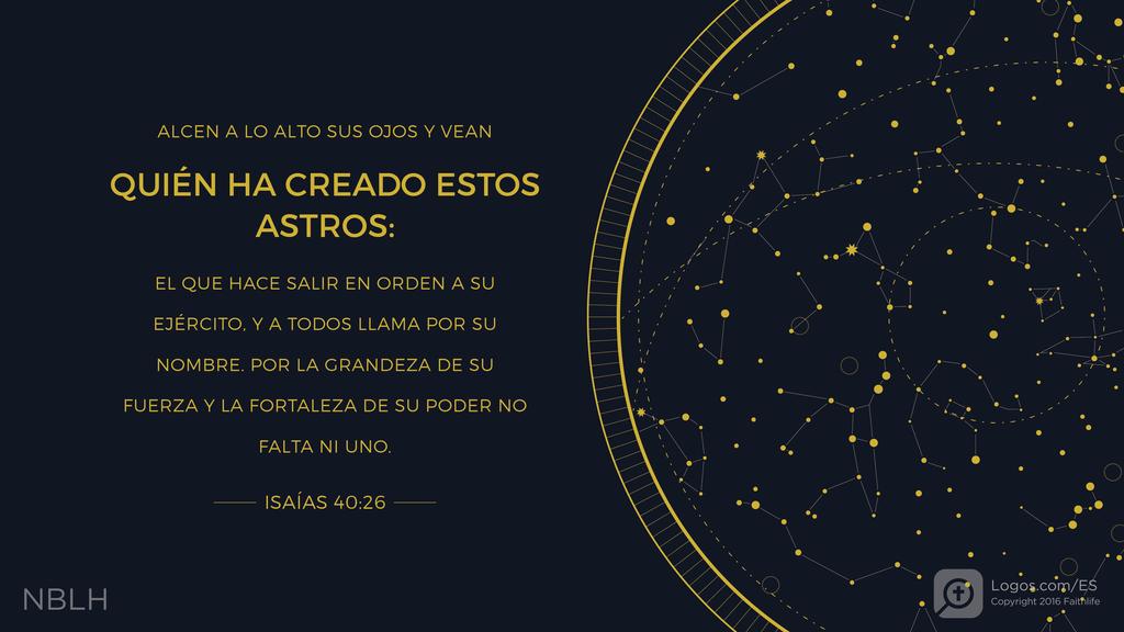 Isaías 40:26: ALCEN A LO ALTO SUS OJOS Y VEAN QUIÉN HA CREADO ESTOS ASTROS: EL QUE HACE SALIR EN ORDEN A SU EJÉRCITO, Y A TODOS LLAMA POR SU NOMBRE. POR LA GRANDEZA DE SU FUERZA Y LA FORTALEZA DE SU PODER NO FALTA NI UNO.