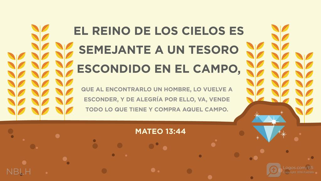 Mateo 13:44: EL REINO DE LOS CIELOS ES SEMEJANTE A UN TESORO ESCONDIDO EN EL CAMPO, QUE AL ENCONTRARLO UN HOMBRE, LO VUELVE A ESCONDER, Y DE ALEGRÍA POR ELLO, VA, VENDE TODO LO QUE TIENE Y COMPRA AQUEL CAMPO.