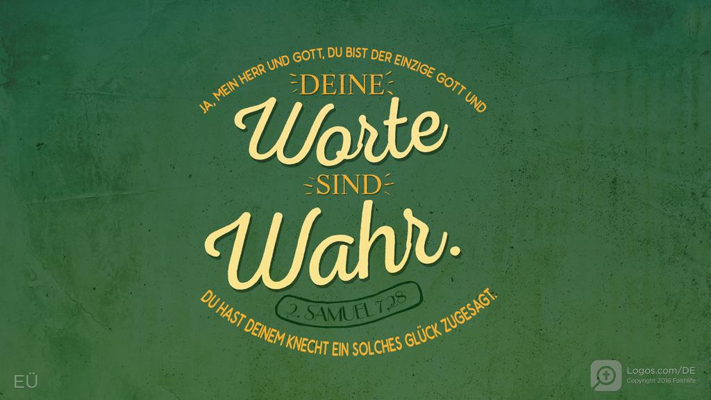2. Samuel 7,28: JA, MEIN HERR UND GOTT, DU BIST DER EINZIGE GOTT UND DEINE WORTE SIND WAHR. DU HAST DEINEM KNECHT EIN SOLCHES GLÜCK ZUGESAGT.
