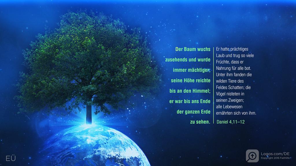 Daniel 4,11–12: Der Baum wuchs zusehends und wurde immer mächtiger; seine Höhe reichte bis an den Himmel; er war bis ans Ende der ganzen Erde zu sehen. Er hatte prächtiges Laub und trug so viele Früchte, dass er Nahrung für alle bot. Unter ihm fanden die wilden Tiere des Feldes Schatten; die Vögel nisteten in seinen Zweigen; alle Lebewesen ernährten sich von ihm.