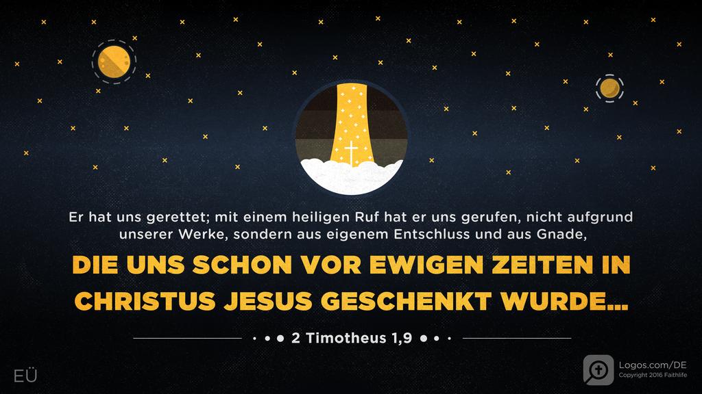 2. Timotheus 1,9: Er hat uns gerettet; mit einem heiligen Ruf hat er uns gerufen, nicht aufgrund unserer Werke, sondern aus eigenem Entschluss und aus Gnade, DIE UNS SCHON VOR EWIGEN ZEITEN IN CHRISTUS JESUS GESCHENKT WURDE…