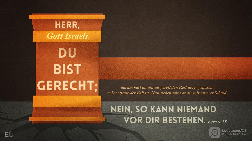 Esra 9,15: HERR, Gott Israels, DU BIST GERECHT; darum hast du uns als geretteten Rest übrig gelassen, wie es heute der Fall ist. Nun stehen wir vor dir mit unserer Schuld. NEIN, SO KANN NIEMAND VOR DIR BESTEHEN.