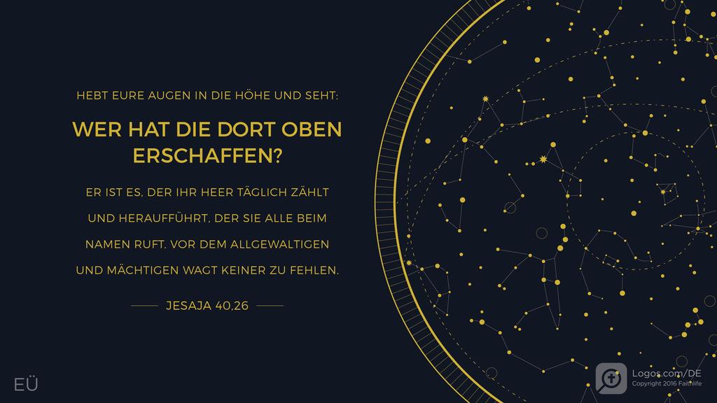 Jesaja 40,26: HEBT EURE AUGEN IN DIE HÖHE UND SEHT: WER HAT DIE DORT OBEN ERSCHAFFEN? ER IST ES, DER IHR HEER TÄGLICH ZÄHLT UND HERAUFFÜHRT, DER SIE ALLE BEIM NAMEN RUFT. VOR DEM ALLGEWALTIGEN UND MÄCHTIGEN WAGT KEINER ZU FEHLEN.