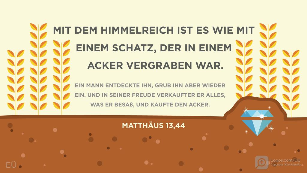 Matthäus 13,44: MIT DEM HIMMELREICH IST ES WIE MIT EINEM SCHATZ, DER IN EINEM ACKER VERGRABEN WAR. EIN MANN ENTDECKTE IHN, GRUB IHN ABER WIEDER EIN. UND IN SEINER FREUDE VERKAUFTER ER ALLES, WAS ER BESAß, UND KAUFTE DEN ACKER.