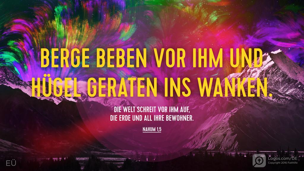 Nahum 1,5: BERGE BEBEN VOR IHM UND HÜGEL GERATEN INS WANKEN. DIE WELT SCHREIT VOR IHM AUF, DIE ERDE UND ALL IHRE BEWOHNER.