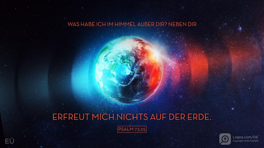 Psalm 73,25: WAS HABE ICH IM HIMMEL AUßER DIR? NEBEN DIR ERFREUT MICH NICHTS AUF DER ERDE.