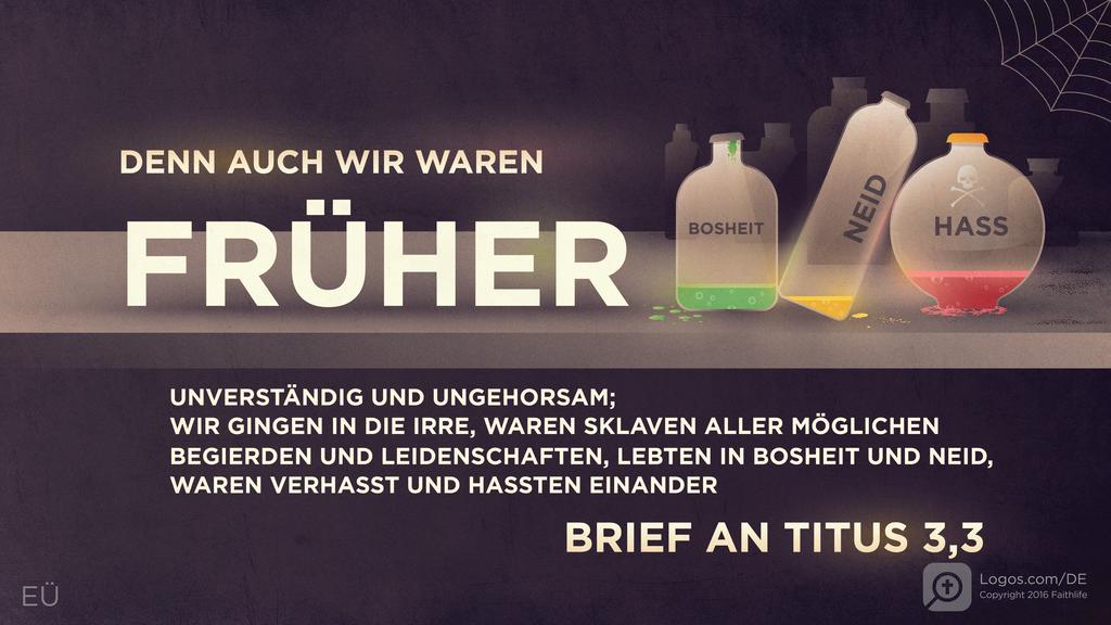 Titus 3,3: DENN AUCH WIR WAREN FRÜHER UNVERSTÄNDIG UND UNGEHORSAM; WIR GINGEN IN DIE IRRE, WAREN SKLAVEN ALLER MÖGLICHEN BEGIERDEN UND LEIDENSCHAFTEN, LEBTEN IN BOSHEIT UND NEID, WAREN VERHASST UND HASSTEN EINANDER