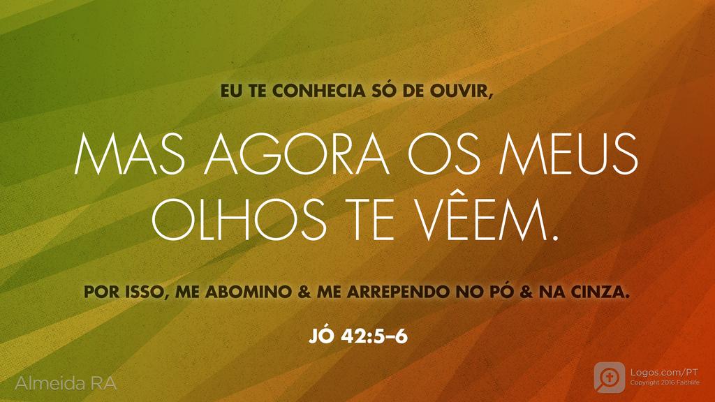 Jó 42.5–6: EU TE CONHECIA SÓ DE OUVIR, MAS AGORA OS MEUS OLHOS TE VÊEM. POR ISSO, ME ABOMINO & ME ARREPENDO NO PÓ & NA CINZA.