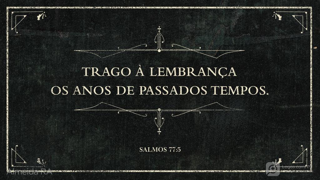 Salmo 77.5: TRAGO À LEMBRANÇA OS ANOS DE PASSADOS TEMPOS.