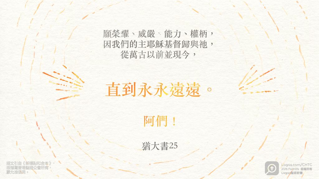 猶大書 25: 願榮耀、威嚴、能力、權柄，因我們的主耶穌基督歸與祂，從萬古以前並現今，直到永永遠遠。阿們！