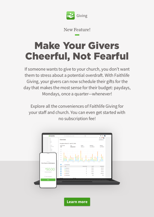 Make Your Givers Cheerful, Not Fearful. If someone wants to give to your church, you don't want them to stress about a potential overdraft. With Faithlife Giving, your givers can now schedule their gifts for the day that makes the most sense for their budget: paydays, Mondays, once a quarter—whenever!  Explore all the conveniences of Faithlife Giving for your staff and church. You can even get started with no subscription fee!