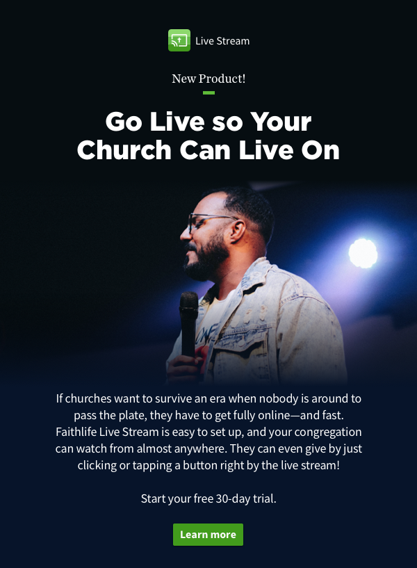 Go Live so Your Church Can Live On. If churches want to survive an era when nobody is around to pass the plate, they have to get fully online—and fast. Faithlife Live Stream is easy to set up, and your congregation can watch from almost anywhere. They can even give by just clicking or tapping a button right by the live stream!