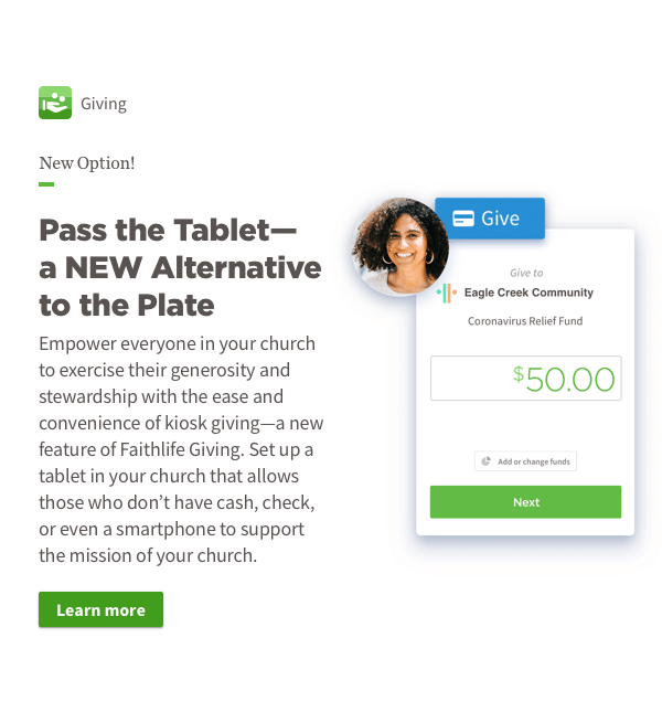 Pass the Tablet—a NEW Alternative to the Plate. Empower everyone in your church to exercise their generosity and stewardship with the ease and convenience of kiosk giving—a new feature of Faithlife Giving. Set up a tablet in your church that allows those who don't have cash, check, or even a smartphone to support the mission of your church.