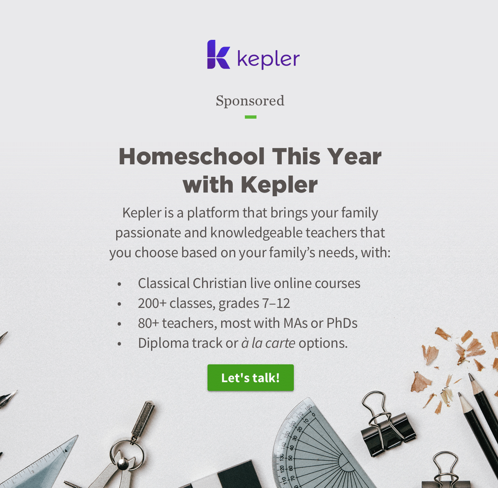 Homeschool This Year with Kepler. Kepler is a platform that brings your family passionate and knowledgeable teachers that you choose based on your family's needs, with: Classical Christian live online courses, 200+ classes grades 7-12, 80+ teachers most with MAs or PhDs, Diploma track or a la carte options.