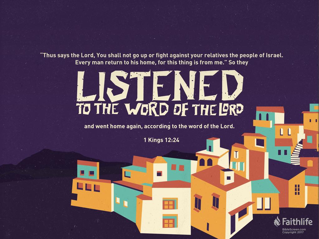 ‘Thus says the Lord, You shall not go up or fight against your relatives the people of Israel. Every man return to his home, for this thing is from me.’ ” So they listened to the word of the Lord and went home again, according to the word of the Lord.