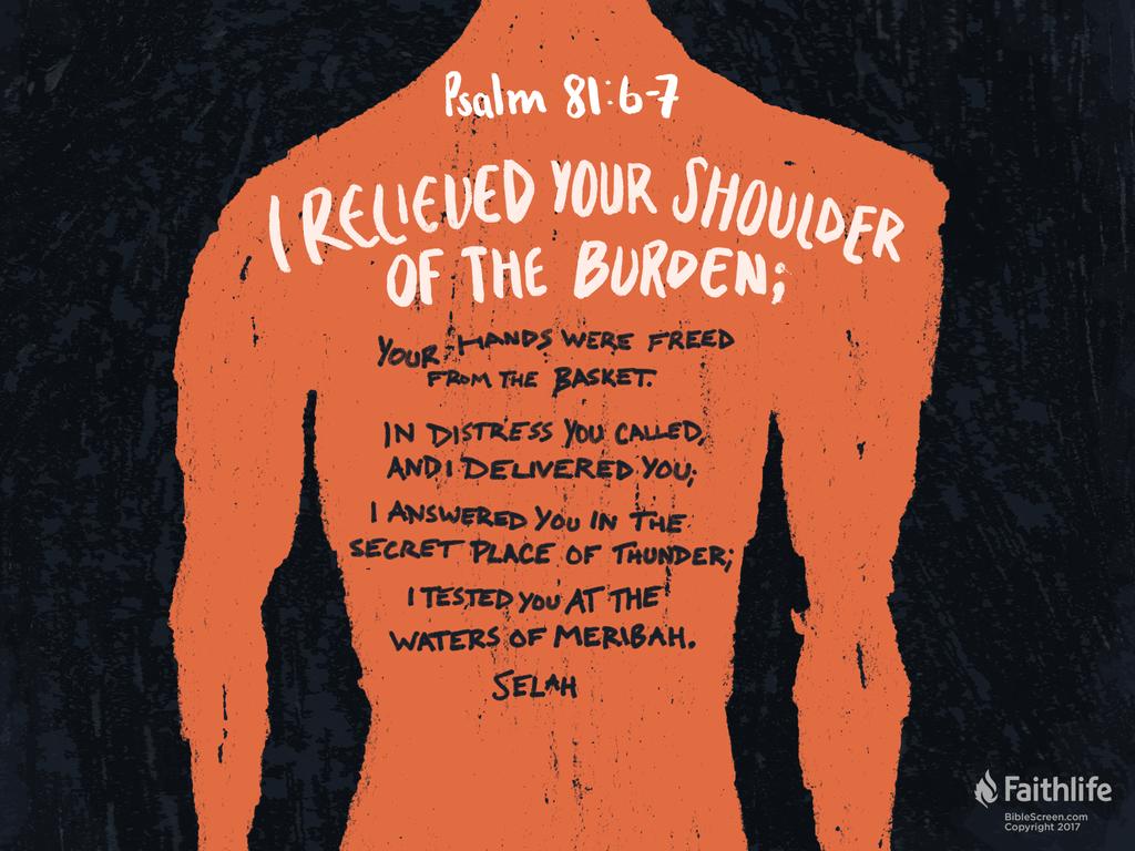“I relieved your shoulder of the burden; your hands were freed from the basket. In distress you called, and I delivered you; I answered you in the secret place of thunder; I tested you at the waters of Meribah. Selah