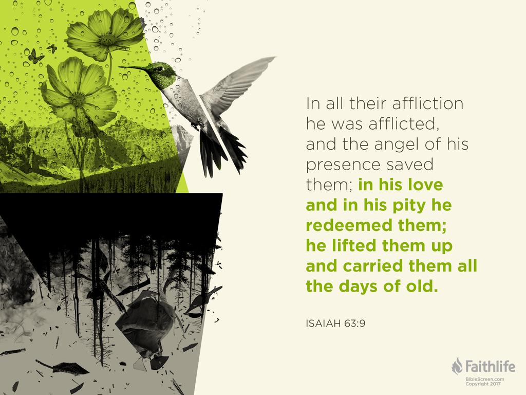 In all their affliction he was afflicted, and the angel of his presence saved them; in his love and in his pity he redeemed them; he lifted them up and carried them all the days of old.