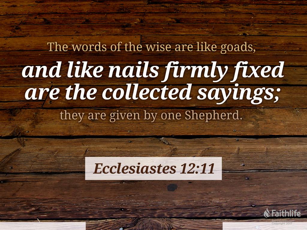 The words of the wise are like goads, and like nails firmly fixed are the collected sayings; they are given by one Shepherd.