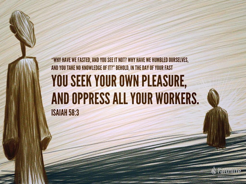 ‛Why have we fasted, and you see it not? Why have we humbled ourselves, and you take no knowledge of it?’ Behold, in the day of your fast you seek your own pleasure, and oppress all your workers.