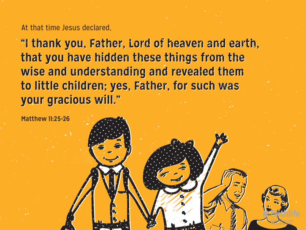 At that time Jesus declared, “I thank you, Father, Lord of heaven and earth, that you have hidden these things from the wise and understanding and revealed them to little children; yes, Father, for such was your gracious will.”