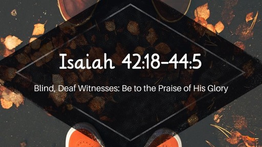 Isaiah 42:18-44:5, "Blind, Deaf Witnesses: Be to the Praise of His Glory"