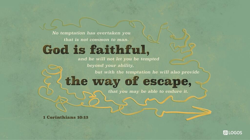 1 Corinthians 10:13: No temptation has overtaken you that is not common to man. God is faithful, and he will not let you be tempted beyond your ability, but with the temptation he will also provide the way of escape, that you may be able to endure it.
