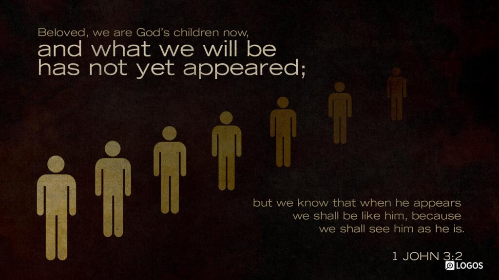 1 John 3:2: Beloved, we are God’s children now, and what we will be has not yet appeared; but we know that when he appears we shall be like him, because we shall see him as he is.
