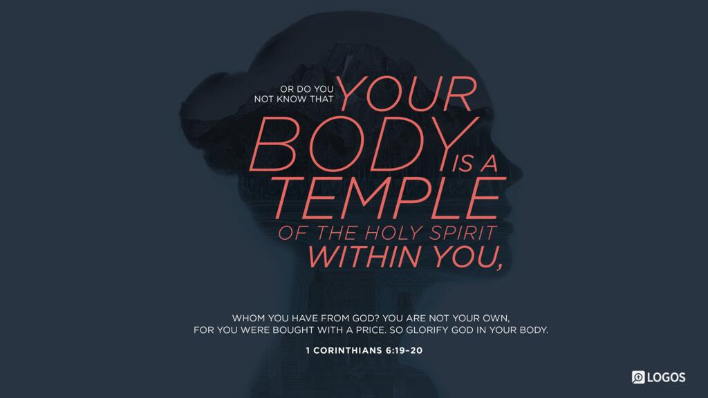 1 Corinthians 6:19–20: Or do you not know that your body is a temple of the Holy Spirit within you, whom you have from God? You are not your own, for you were bought with a price. So glorify God in your body.