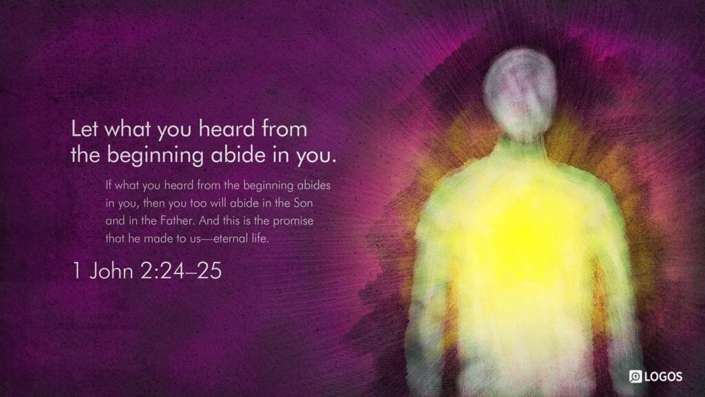 1 John 2:24–25: Let what you heard from the beginning abide in you. If what you heard from the beginning abides in you, then you too will abide in the Son and in the Father. And this is the promise that he made to us—eternal life.