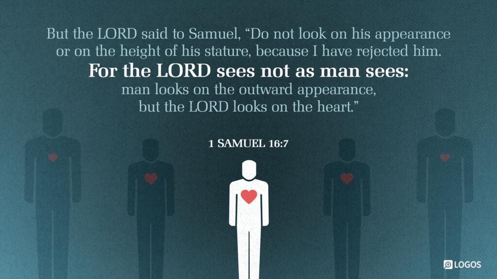 1 Samuel 16:7: But the LORD said to Samuel, “Do not look on his appearance or on the height of his stature, because I have rejected him. For the LORD sees not as man sees: man looks on the outward appearance, but the LORD looks on the heart.”