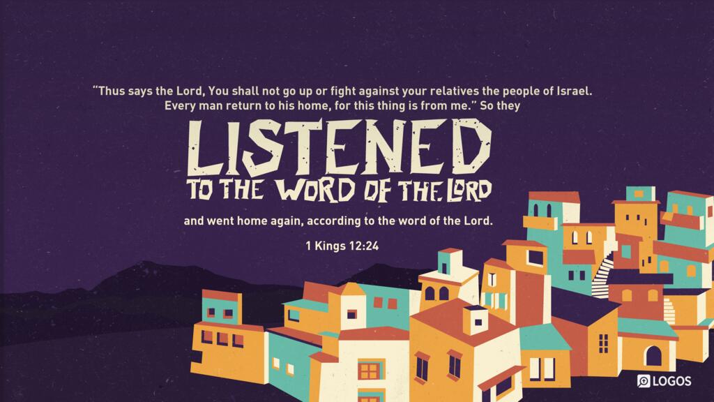 1 Kings 12:24: ‘Thus says the Lord, You shall not go up or fight against your relatives the people of Israel. Every man return to his home, for this thing is from me.’ ” So they listened to the word of the Lord and went home again, according to the word of the Lord.