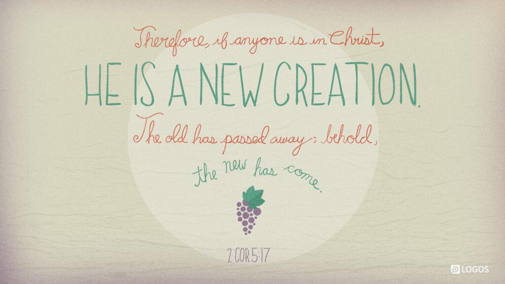 2 Corinthians 5:17: Therefore, if anyone is in Christ, he is a new creation. The old has passed away; behold, the new has come.