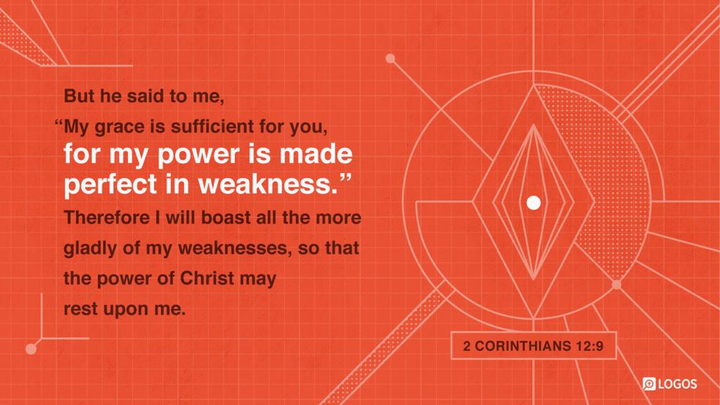 2 Corinthians 12:9: But he said to me, “My grace is sufficient for you, for my power is made perfect in weakness.” Therefore I will boast all the more gladly of my weaknesses, so that the power of Christ may rest upon me.