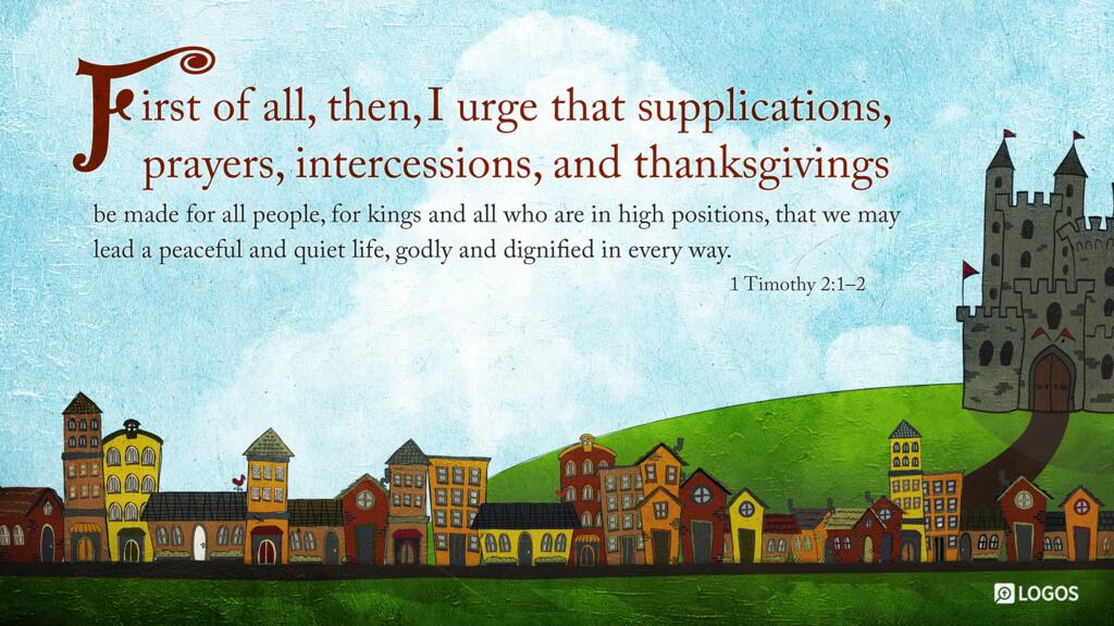 1 Timothy 2:1–2: First of all, then, I urge that supplications, prayers, intercessions, and thanksgivings be made for all people, for kings and all who are in high positions, that we may lead a peaceful and quiet life, godly and dignified in every way.
