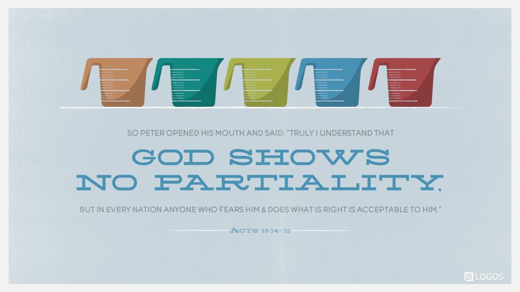 Acts 10:34–35: So Peter opened his mouth and said: “Truly I understand that God shows no partiality, but in every nation anyone who fears him and does what is right is acceptable to him.”