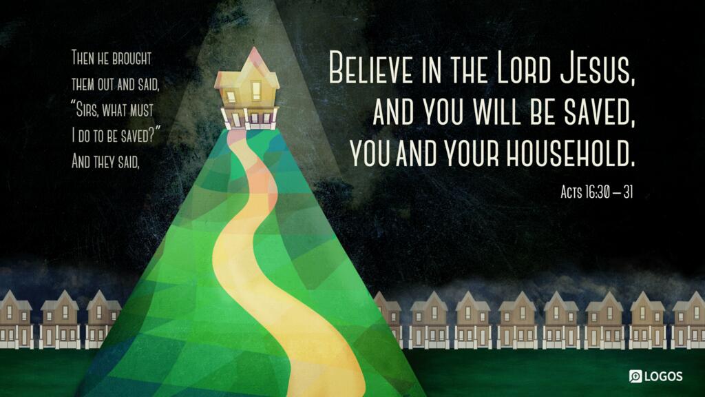 Acts 16:30–31: Then he brought them out and said, “Sirs, what must I do to be saved?” And they said, “Believe in the Lord Jesus, and you will be saved, you and your household.”