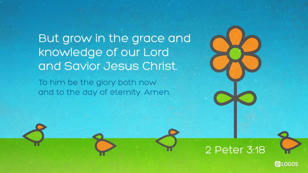2 Peter 3:18: But grow in the grace and knowledge of our Lord and Savior Jesus Christ. To him be the glory both now and to the day of eternity. Amen.