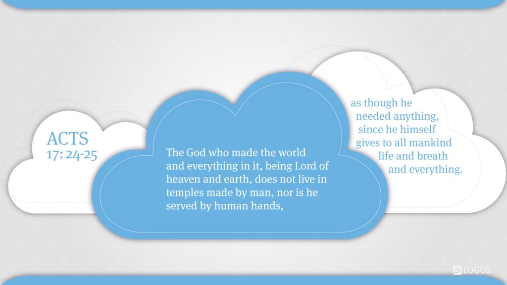 Acts 17:24–25: The God who made the world and everything in it, being Lord of heaven and earth, does not live in temples made by man, nor is he served by human hands, as though he needed anything …