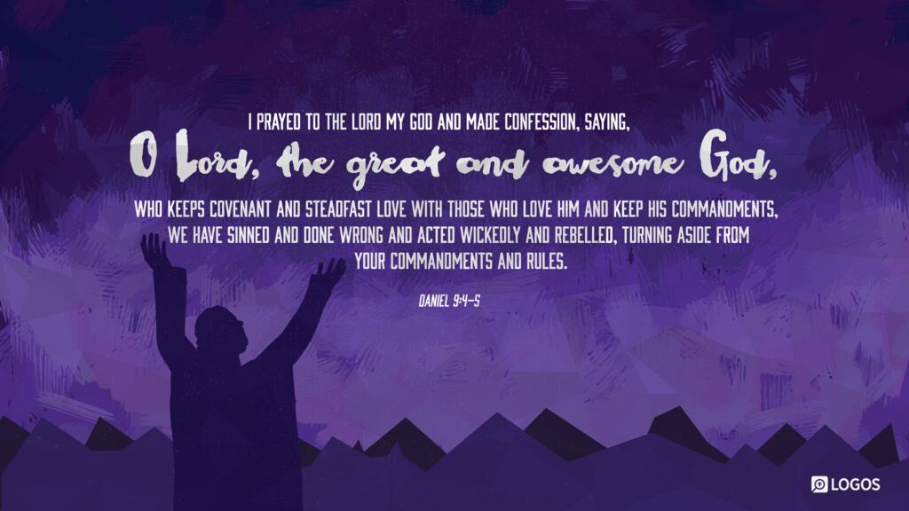 Daniel 9:4–5: I prayed to the Lord my God and made confession, saying, “O Lord, the great and awesome God, who keeps covenant and steadfast love with those who love him and keep his commandments, we have sinned and done wrong and acted wickedly and rebelled, turning aside from your commandments and rules.