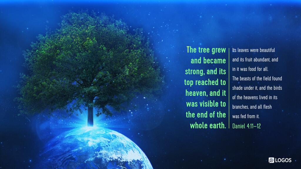 Daniel 4:11–12: The tree grew and became strong, and its top reached to heaven, and it was visible to the end of the whole earth. Its leaves were beautiful and its fruit abundant, and in it was food for all. The beasts of the field found shade under it, and the birds of the heavens lived in its branches, and all flesh was fed from it.