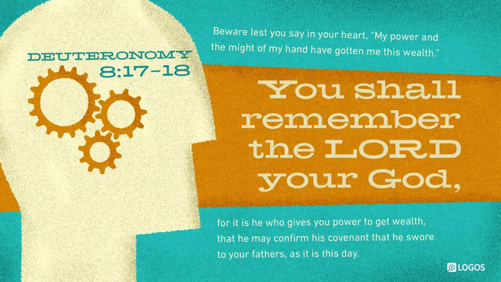 Deuteronomy 8:17–18: Beware lest you say in your heart, ‛My power and the might of my hand have gotten me this wealth.’ You shall remember the LORD your God, for it is he who gives you power to get wealth …