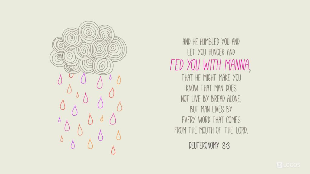 Deuteronomy 8:3: And he humbled you and let you hunger and fed you with manna…that he might make you know that man does not live by bread alone, but man lives by every word that comes from the mouth of the LORD.