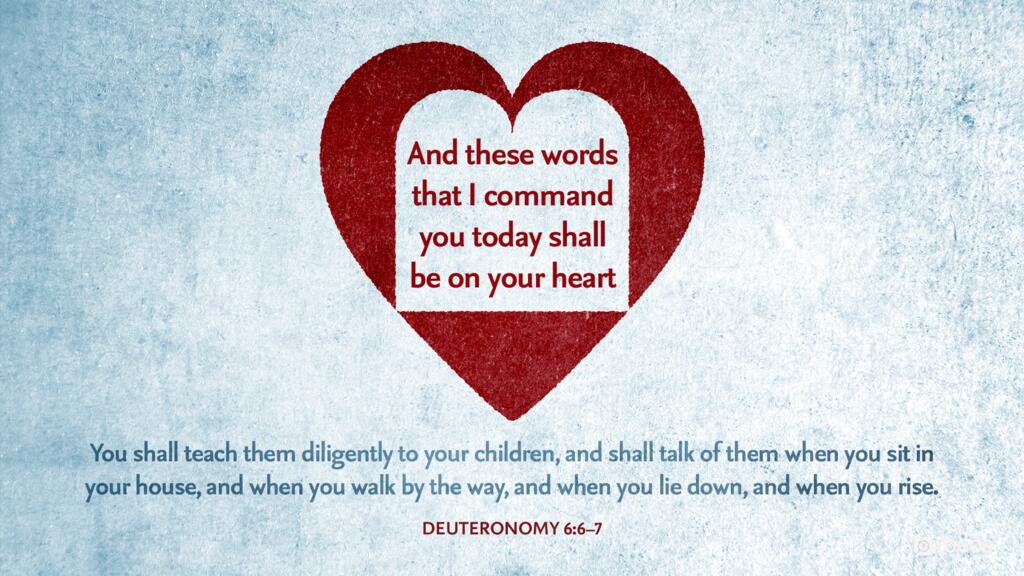 Deuteronomy 6:6–7: And these words that I command you today shall be on your heart. You shall teach them diligently to your children, and shall talk of them when you sit in your house, and when you walk by the way, and when you lie down, and when you rise.