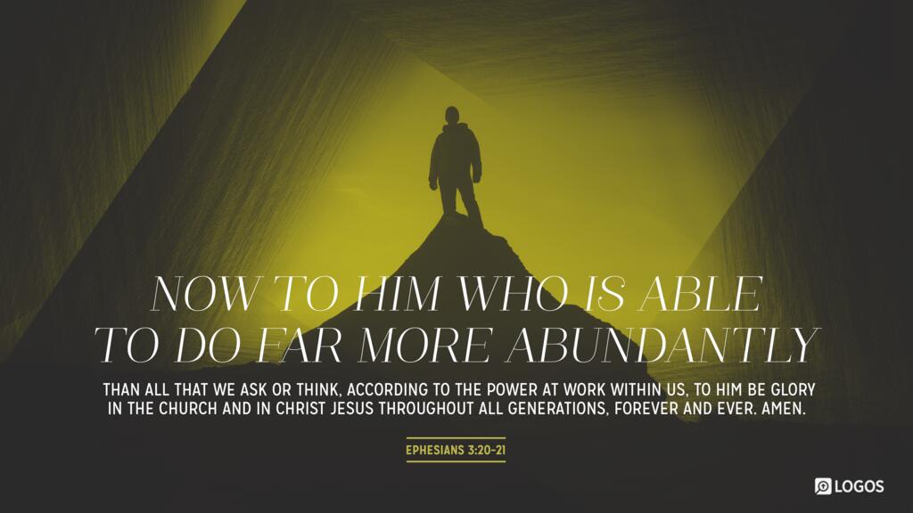 Ephesians 3:20–21: Now to him who is able to do far more abundantly than all that we ask or think, according to the power at work within us, to him be glory in the church and in Christ Jesus throughout all generations, forever and ever. Amen.