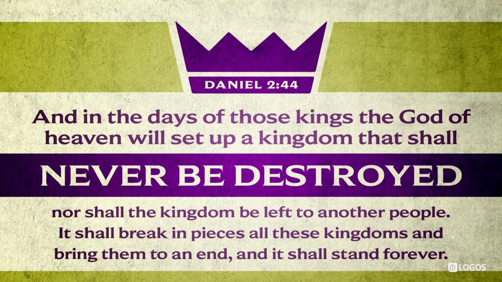 Daniel 2:44: And in the days of those kings the God of heaven will set up a kingdom that shall never be destroyed, nor shall the kingdom be left to another people. It shall break in pieces all these kingdoms and bring them to an end, and it shall stand forever …