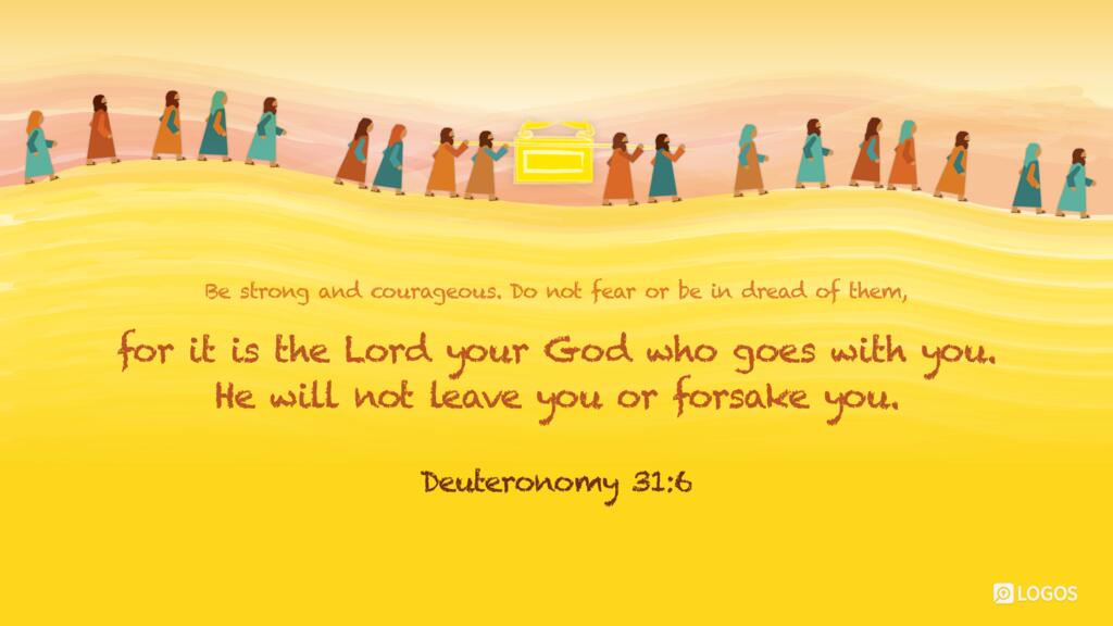Deuteronomy 31:6: Be strong and courageous. Do not fear or be in dread of them, for it is the Lord your God who goes with you. He will not leave you or forsake you…
