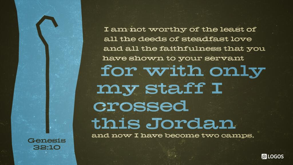 Genesis 32:10: I am not worthy of the least of all the deeds of steadfast love and all the faithfulness that you have shown to your servant, for with only my staff I crossed this Jordan, and now I have become two camps.