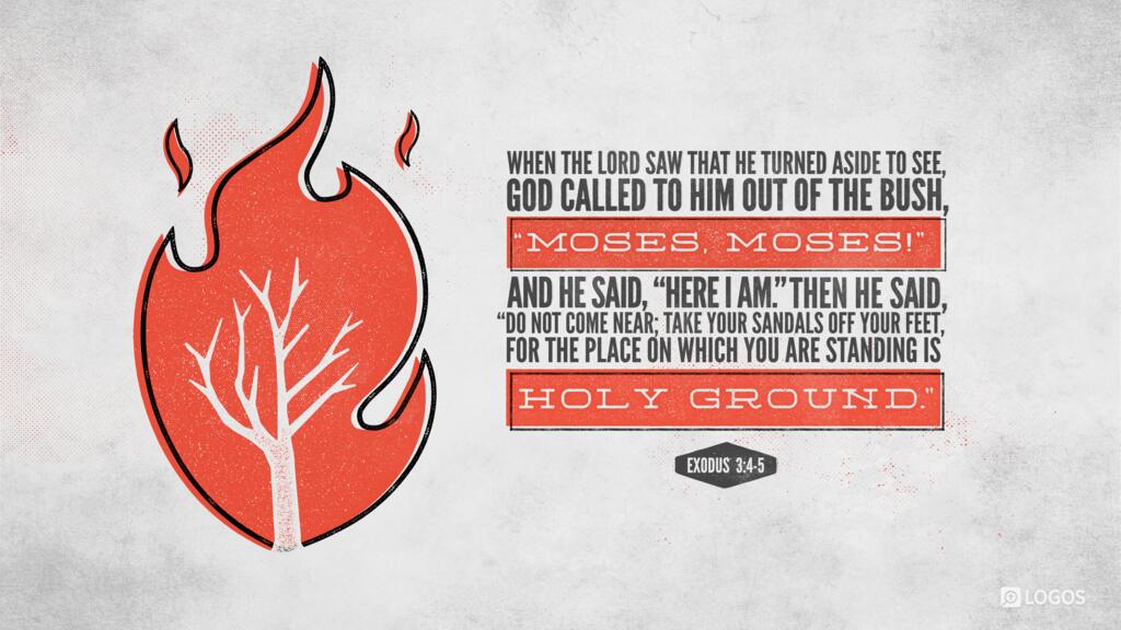 Exodus 3:4–5: When the LORD saw that he turned aside to see, God called to him out of the bush, “Moses, Moses!” And he said, “Here I am.” Then he said, “Do not come near; take your sandals off your feet, for the place on which you are standing is holy ground.”