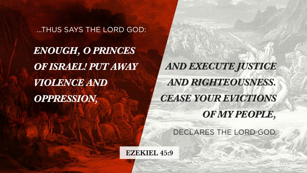 Ezekiel 45:9: ...Thus says the Lord God: Enough, O princes of Israel! Put away violence and oppression, and execute justice and righteousness. Cease your evictions of my people, declares the Lord God.